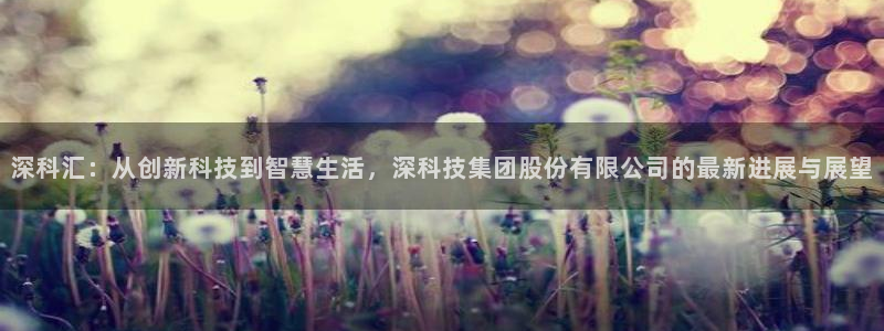 深科汇：从创新科技到智慧生活，深科技集团股份有限公司的最新进展与展望