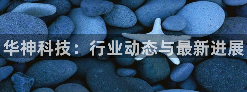 华神科技：行业动态与最新进展