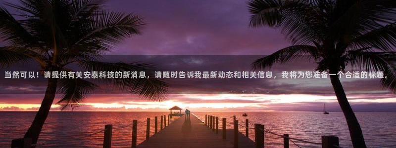 当然可以！请提供有关安泰科技的新消息，请随时告诉我最新动态和相关信息，我将为您准备一个合适的标题。